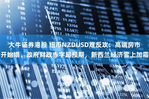 大牛证券港股 纽币NZDUSD难反攻:高端房市开始塌、政府财政赤字超预期,新西兰经济雪上加霜