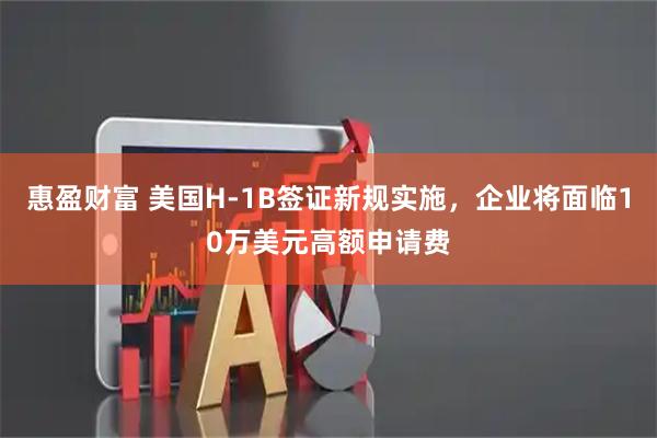 惠盈财富 美国H-1B签证新规实施，企业将面临10万美元高额申请费