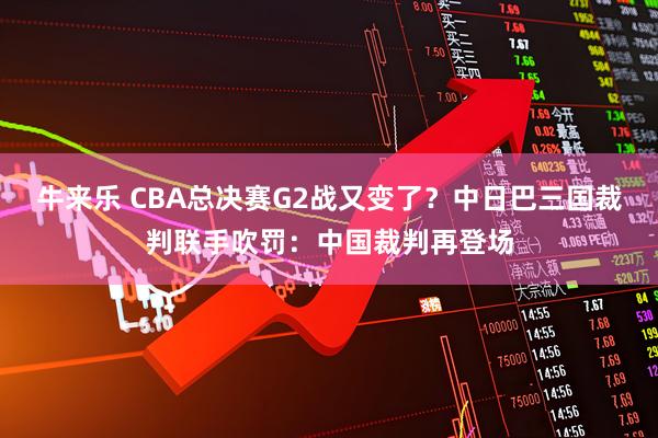 牛来乐 CBA总决赛G2战又变了？中日巴三国裁判联手吹罚：中国裁判再登场