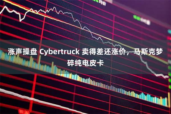 涨声操盘 Cybertruck 卖得差还涨价，马斯克梦碎纯电皮卡