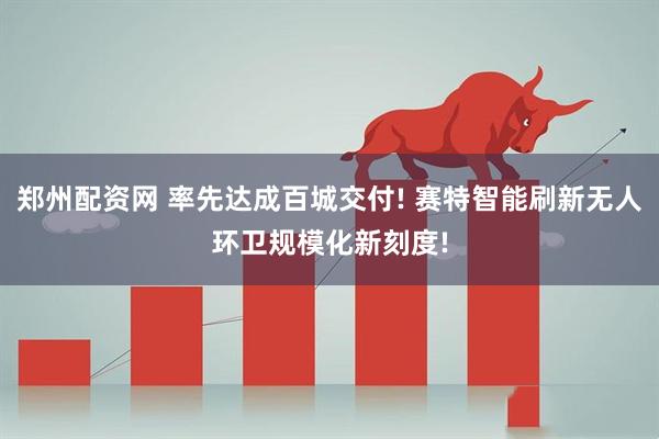 郑州配资网 率先达成百城交付! 赛特智能刷新无人环卫规模化新刻度!