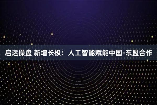启运操盘 新增长极：人工智能赋能中国-东盟合作